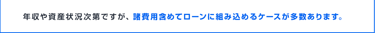 年収や資産状況次第ですが、諸費用含めてローンに組み込めるケースが多数あります。