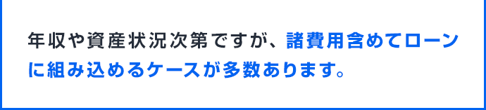 年収や資産状況次第ですが、諸費用含めてローンに組み込めるケースが多数あります。