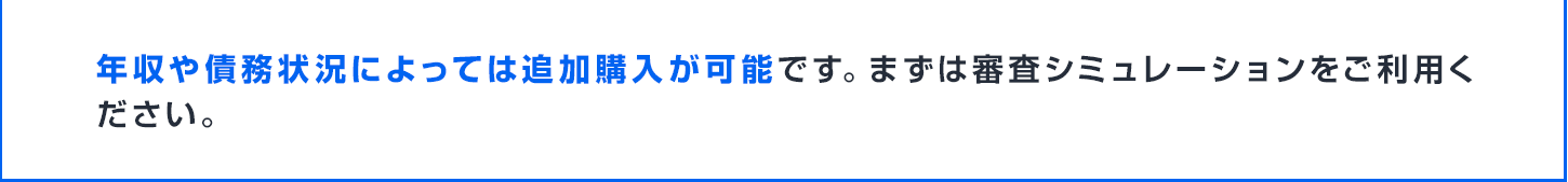 年収や債務状況によっては追加購入が可能です。まずは審査シミュレーションをご利用ください。