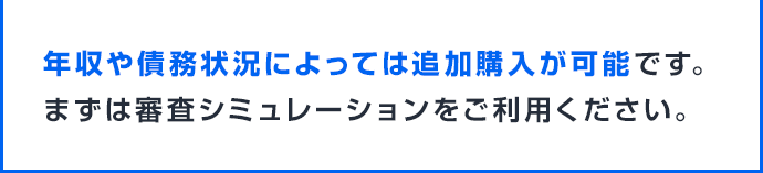 年収や債務状況によっては追加購入が可能です。まずは審査シミュレーションをご利用ください。