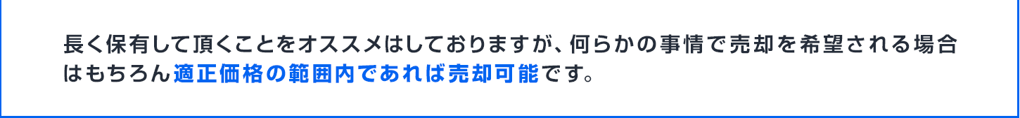 長く保有して頂くことをオススメはしておりますが、何らかの事情で売却を希望される場合はもちろん適正価格の範囲内であれば売却可能です。