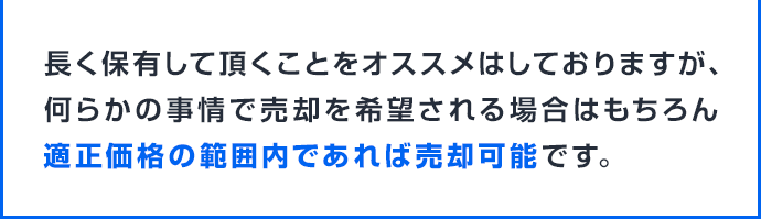 長く保有して頂くことをオススメはしておりますが、何らかの事情で売却を希望される場合はもちろん適正価格の範囲内であれば売却可能です。