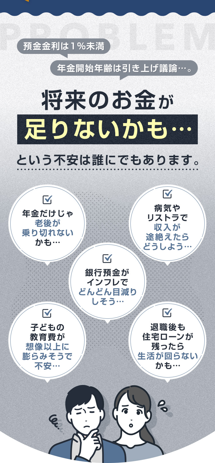 預金金利は1%未満、年金開始年齢は引き上げ議論…。『将来のお金が足りないかも…』という不安は誰にでもあります。・年金だけじゃ老後が乗り切れないかも…・銀行預金がインフレでどんどん目減りしそう…・病気やリストラで収入が途絶えたらどうしよう…・子どもの教育費が想像以上に膨らみそうで不安…・退職後も住宅ローンが残ったら生活が回らないかも…