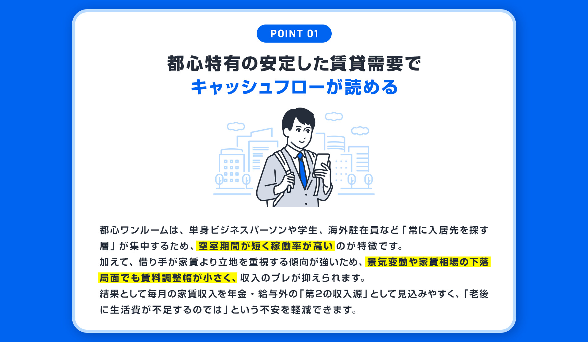 【POINT01：都心特有の安定した賃貸需要でキャッシュフローが読める】都心ワンルームは、単身ビジネスパーソンや学生、海外駐在員など「常に入居先を探す層」が集中するため、空室期間が短く稼働率が高いのが特徴です。加えて、借り手が家賃より立地を重視する傾向が強いため、景気変動や家賃相場の下落局面でも賃料調整幅が小さく、収入のブレが抑えられます。結果として毎月の家賃収入を年金・給与外の「第2の収入源」として見込みやすく、「老後に生活費が不足するのでは」という不安を軽減できます。