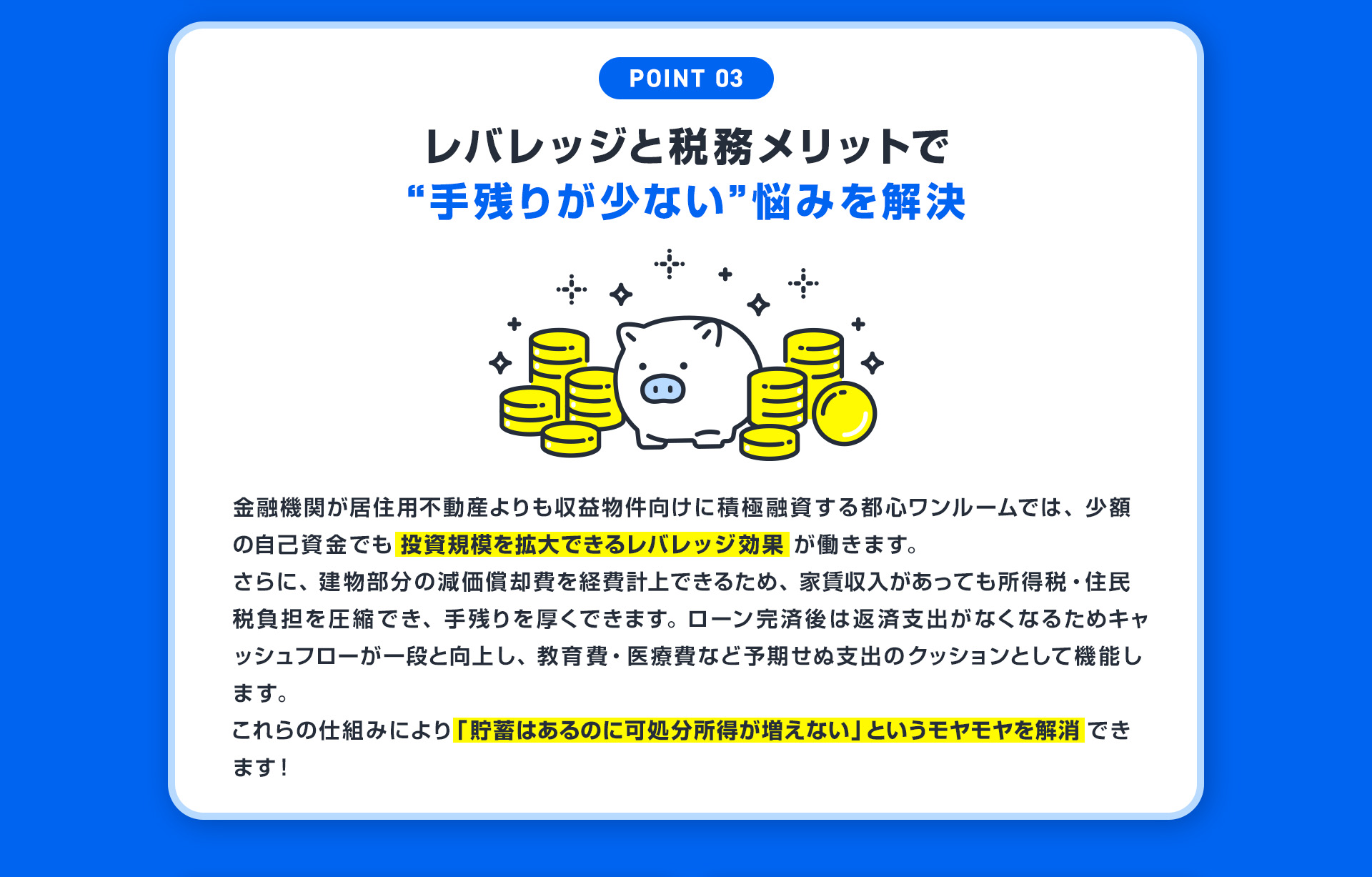【POINT03：レバレッジと税務メリットで“手残りが少ない”悩みを解決】金融機関が居住用不動産よりも収益物件向けに積極融資する都心ワンルームでは、少額の自己資金でも投資規模を拡大できるレバレッジ効果が働きます。さらに、建物部分の減価償却費を経費計上できるため、家賃収入があっても所得税・住民税負担を圧縮でき、手残りを厚くできます。ローン完済後は返済支出がなくなるためキャッシュフローが一段と向上し、教育費・医療費など予期せぬ支出のクッションとして機能します。これらの仕組みにより「貯蓄はあるのに可処分所得が増えない」というモヤモヤを解消できます！