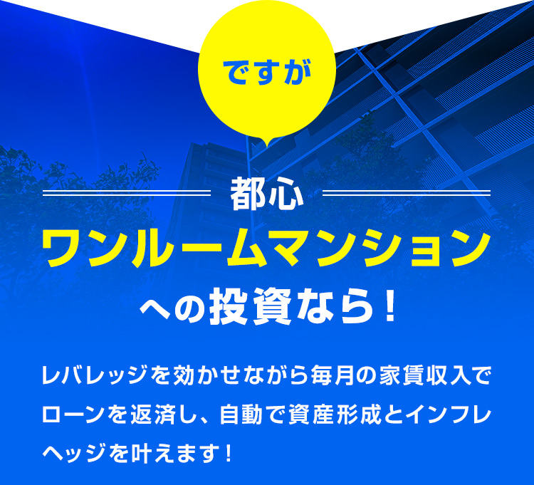 ですが、都心ワンルームマンションへの投資なら！レバレッジを効かせながら毎月の家賃収入でローンを返済し、自動で資産形成とインフレヘッジを叶えます！