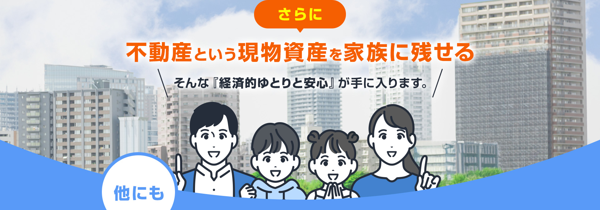 さらに不動産という現物資産を家族に残せる そんな『経済的ゆとりと安心』が手に入ります。