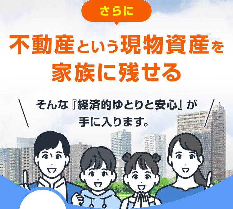 さらに不動産という現物資産を家族に残せる そんな『経済的ゆとりと安心』が手に入ります。
