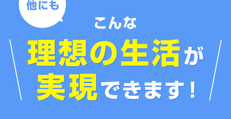 他にも、こんな理想の生活も実現できます！