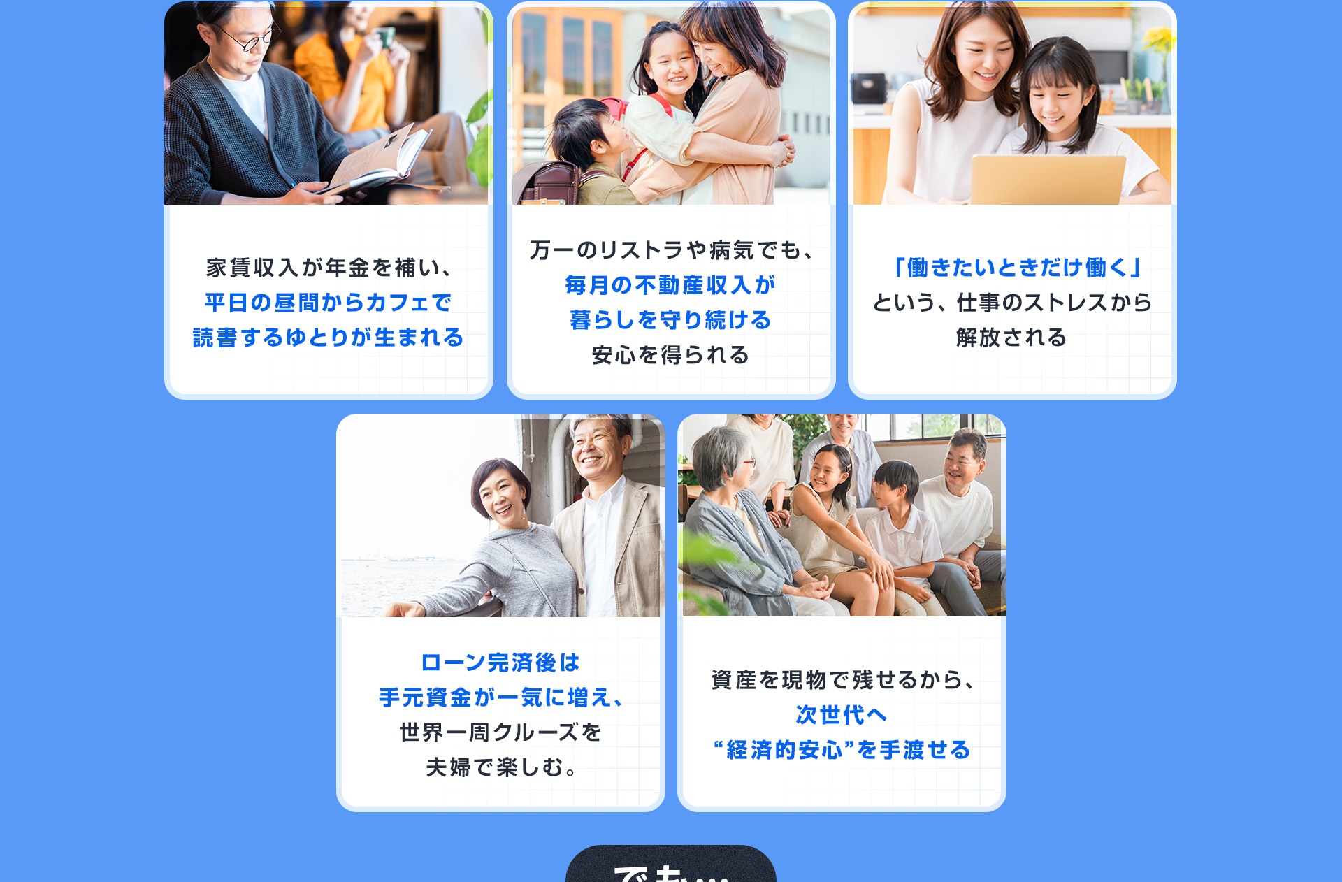 ・家賃収入が年金を補い、平日の昼間からカフェで読書するゆとりが生まれる・万一のリストラや病気でも、毎月の不動産収入が暮らしを守り続ける安心を得られる・「働きたいときだけ働く」という、仕事のストレスから解放される・ローン完済後は手元資金が一気に増え、世界一周クルーズを夫婦で楽しむ。・資産を現物で残せるから、次世代へ“経済的安心”を手渡せる
