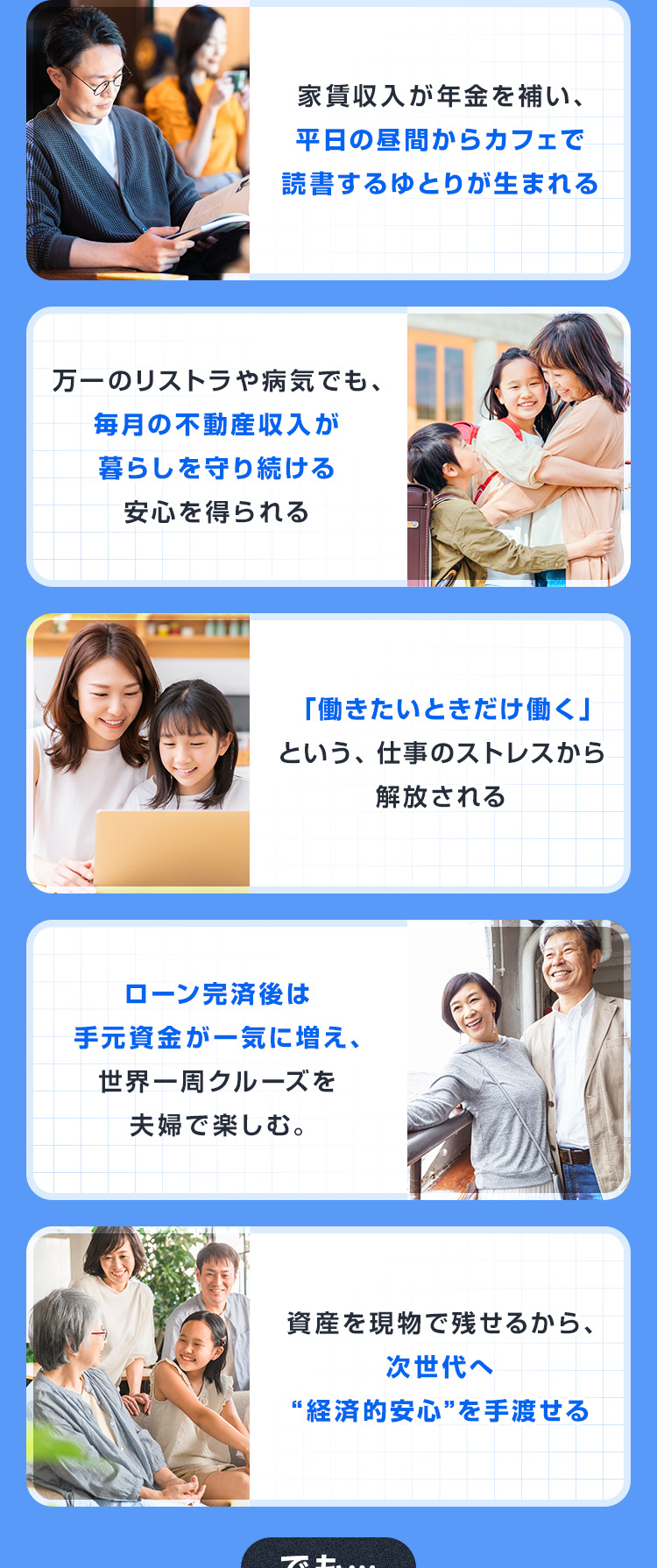 ・家賃収入が年金を補い、平日の昼間からカフェで読書するゆとりが生まれる・万一のリストラや病気でも、毎月の不動産収入が暮らしを守り続ける安心を得られる・「働きたいときだけ働く」という、仕事のストレスから解放される・ローン完済後は手元資金が一気に増え、世界一周クルーズを夫婦で楽しむ。・資産を現物で残せるから、次世代へ“経済的安心”を手渡せる