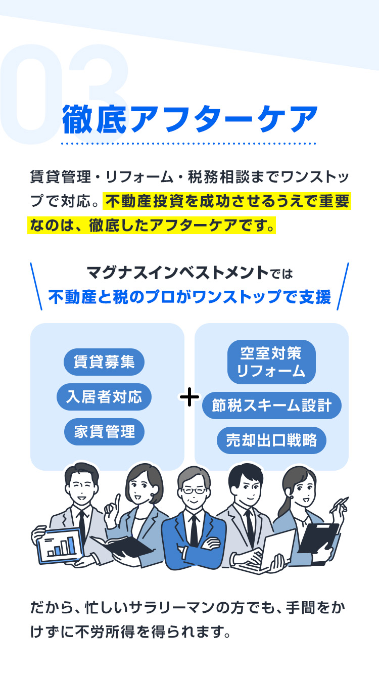 【03：徹底アフターケア】賃貸管理・リフォーム・税務相談までワンストップで対応。不動産投資を成功させるうえで重要なのは、徹底したアフターケア。マグナスでは、賃貸募集・入居者対応・家賃管理に加え、空室対策リフォームや節税スキーム設計、売却出口戦略まで不動産と税のプロがワンストップで支援。忙しいサラリーマンの方でも、手間をかけずに不労所得を得られます。